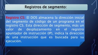 Registros de segmento:
Registro CS: El DOS almacena la dirección inicial
del segmento de código de un programa en el
registro CS. Esta dirección de segmento, más un
valor de desplazamiento en el registro
apuntador de instrucción (IP), indica la dirección
de una instrucción que es buscada para su
ejecución.
 