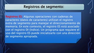 Registros de segmento:
Registros ES: Algunas operaciones con cadenas de
caracteres (datos de caracteres) utilizan el registro
extra de segmento para manejar el direccionamiento de
memoria. En este contexto, el registro ES está asociado
con el registro DI (índice). Un programa que requiere el
uso del registro ES puede inicializarlo con una dirección
de segmento apropiada.
 