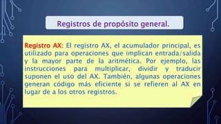 Registros de propósito general.
Registro AX: El registro AX, el acumulador principal, es
utilizado para operaciones que implican entrada/salida
y la mayor parte de la aritmética. Por ejemplo, las
instrucciones para multiplicar, dividir y traducir
suponen el uso del AX. También, algunas operaciones
generan código más eficiente si se refieren al AX en
lugar de a los otros registros.
 