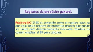 Registros de propósito general.
Registro BX: El BX es conocido como el registro base ya
que es el único registro de propósito general que puede
ser índice para direccionamiento indexado. También es
común emplear el BX para cálculos.
 