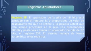 Registros Apuntadores.
Registro SP. El apuntador de la pila de 16 bits está
asociado con el registro SS y proporciona un valor de
desplazamiento que se refiere a la palabra actual que
está siendo procesada en la pila. Los procesadores
80386 y posteriores tienen un apuntador de pila de 32
bits, el registro ESP. El sistema maneja de forma
automática estos registros.
 