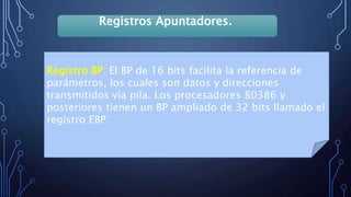 Registros Apuntadores.
Registro BP: El BP de 16 bits facilita la referencia de
parámetros, los cuales son datos y direcciones
transmitidos vía pila. Los procesadores 80386 y
posteriores tienen un BP ampliado de 32 bits llamado el
registro EBP.
 
