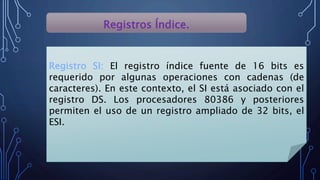 Registros Índice.
Registro SI: El registro índice fuente de 16 bits es
requerido por algunas operaciones con cadenas (de
caracteres). En este contexto, el SI está asociado con el
registro DS. Los procesadores 80386 y posteriores
permiten el uso de un registro ampliado de 32 bits, el
ESI.
 