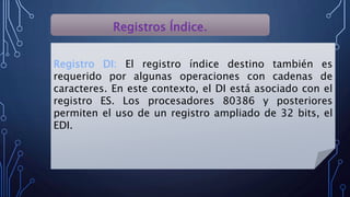 Registros Índice.
Registro DI: El registro índice destino también es
requerido por algunas operaciones con cadenas de
caracteres. En este contexto, el DI está asociado con el
registro ES. Los procesadores 80386 y posteriores
permiten el uso de un registro ampliado de 32 bits, el
EDI.
 