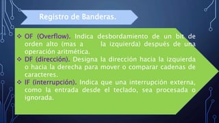  OF (Overflow). Indica desbordamiento de un bit de
orden alto (mas a la izquierda) después de una
operación aritmética.
 DF (dirección). Designa la dirección hacia la izquierda
o hacia la derecha para mover o comparar cadenas de
caracteres.
 IF (interrupción). Indica que una interrupción externa,
como la entrada desde el teclado, sea procesada o
ignorada.
Registro de Banderas.
 