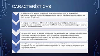 CARACTERÍSTICAS
1
•El código escrito en lenguaje ensamblador posee una cierta dificultad de ser entendido
directamente por un ser humano ya que su estructura se acerca más bien al lenguaje máquina, es
decir, lenguaje de bajo nivel.
2
•El lenguaje ensamblador es difícilmente portable, es decir, un código escrito para un
microprocesador en particular necesita ser modificado muchas veces en su totalidad para poder ser
usado en otro microprocesador.
3
•Los programas hechos en lenguaje ensamblador son generalmente más rápidos y consumen menos
recursos del sistema (memoria RAM y ROM). Al programar cuidadosamente en lenguaje
ensamblador se pueden crear programas que se ejecutan más rápidamente y ocupan menos
espacio que con lenguajes de alto nivel.
4
•Con el lenguaje ensamblador se tiene un control muy preciso de las tareas realizadas por un
microprocesador por lo que se pueden crear segmentos de código difíciles de programar en un
lenguaje de alto nivel.
 