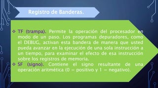  TF (trampa). Permite la operación del procesador en
modo de un paso. Los programas depuradores, como
el DEBUG, activan esta bandera de manera que usted
pueda avanzar en la ejecución de una sola instrucción a
un tiempo, para examinar el efecto de esa instrucción
sobre los registros de memoria.
 SF (signo). Contiene el signo resultante de una
operación aritmética (0 = positivo y 1 = negativo).
Registro de Banderas.
 