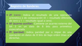  ZF (cero). Indica el resultado de una operación
aritmética o de comparación (0 = resultado diferente
de cero y 1 = resultado igual a cero).
 AF (acarreo auxiliar). Contiene un acarreo externo del
bit 3 en un dato de 8 bits para aritmética
especializada.
 PF (paridad). Indica paridad par o impar de una
operación en datos de 8 bits de bajo orden (mas a la
derecha).
Registro de Banderas.
 