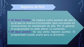  SP Stack Pointer: Se traduce como puntero de pila y
es el que se reserva el procesador para uso propio en
instrucciones de manipulado de pila. Por lo general,
el programador no debe alterar su contenido.
 BP Base pointer: Se usa como registro auxiliar. El
programador puede usarlo para su provecho.
Registros de PILA
 