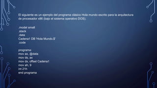 El siguiente es un ejemplo del programa clásico Hola mundo escrito para la arquitectura
de procesador x86 (bajo el sistema operativo DOS).
.model small
.stack
.data
Cadena1 DB 'Hola Mundo.$'
.code
programa:
mov ax, @data
mov ds, ax
mov dx, offset Cadena1
mov ah, 9
int 21h
end programa
 