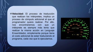 Velocidad: El proceso de traducción
que realizan los intérpretes, implica un
proceso de cómputo adicional al que el
programador quiere realizar. Por ello,
nos encontraremos con que un
intérprete es siempre más lento que
realizar la misma acción en Lenguaje
Ensamblador, simplemente porque tiene
el costo adicional de estar traduciendo el
programa, cada vez que lo ejecutamos.
 