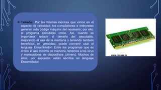  Tamaño: Por las mismas razones que vimos en el
aspecto de velocidad, los compiladores e intérpretes
generan más código máquina del necesario; por ello,
el programa ejecutable crece. Así, cuando es
importante reducir el tamaño del ejecutable,
mejorando el uso de la memoria y teniendo también
beneficios en velocidad, puede convenir usar el
lenguaje Ensamblador. Entre los programas que es
crítico el uso mínimo de memoria, tenemos a los virus
y manejadores de dispositivos (drivers). Muchos de
ellos, por supuesto, están escritos en lenguaje
Ensamblador.
 