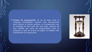  Tiempo de programación: Al ser de bajo nivel, el
Lenguaje Ensamblador requiere más instrucciones
para realizar el mismo proceso, en comparación con
un lenguaje de alto nivel. Por otro lado, requiere de
más cuidado por parte del programador, pues es
propenso a que los errores de lógica se reflejen más
fuertemente en la ejecución.
 