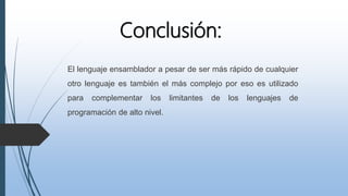 Conclusión:
El lenguaje ensamblador a pesar de ser más rápido de cualquier
otro lenguaje es también el más complejo por eso es utilizado
para complementar los limitantes de los lenguajes de
programación de alto nivel.
 