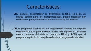 Características:
 El lenguaje ensamblador es difícilmente portable, es decir, un
código escrito para un microprocesador, puede necesitar ser
modificado, para poder ser usado en otra máquina distinta.
 Los programas hechos por un programador experto en lenguaje
ensamblador son generalmente mucho más rápidos y consumen
menos recursos del sistema (memoria RAM y ROM) que el
programa equivalente compilado desde un lenguaje de alto nivel
 