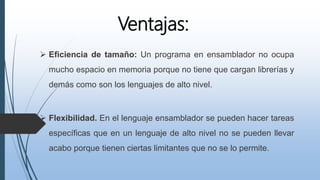 Ventajas:
 Eficiencia de tamaño: Un programa en ensamblador no ocupa
mucho espacio en memoria porque no tiene que cargan librerías y
demás como son los lenguajes de alto nivel.
 Flexibilidad. En el lenguaje ensamblador se pueden hacer tareas
específicas que en un lenguaje de alto nivel no se pueden llevar
acabo porque tienen ciertas limitantes que no se lo permite.
 