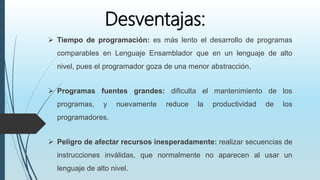 Desventajas:
 Tiempo de programación: es más lento el desarrollo de programas
comparables en Lenguaje Ensamblador que en un lenguaje de alto
nivel, pues el programador goza de una menor abstracción.
 Programas fuentes grandes: dificulta el mantenimiento de los
programas, y nuevamente reduce la productividad de los
programadores.
 Peligro de afectar recursos inesperadamente: realizar secuencias de
instrucciones inválidas, que normalmente no aparecen al usar un
lenguaje de alto nivel.
 