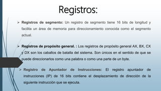 Registros:
 Registros de segmento: Un registro de segmento tiene 16 bits de longitud y
facilita un área de memoria para direccionamiento conocida como el segmento
actual.
 Registros de propósito general. : Los registros de propósito general AX, BX, CX
y DX son los caballos de batalla del sistema. Son únicos en el sentido de que se
puede direccionarlos como una palabra o como una parte de un byte.
 Registro de Apuntador de Instrucciones: El registro apuntador de
instrucciones (IP) de 16 bits contiene el desplazamiento de dirección de la
siguiente instrucción que se ejecuta.
 