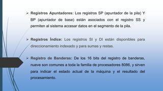  Registros Apuntadores: Los registros SP (apuntador de la pila) Y
BP (apuntador de base) están asociados con el registro SS y
permiten al sistema accesar datos en el segmento de la pila.
 Registros Índice: Los registros SI y DI están disponibles para
direccionamiento indexado y para sumas y restas.
 Registro de Banderas: De los 16 bits del registro de banderas,
nueve son comunes a toda la familia de procesadores 8086, y sirven
para indicar el estado actual de la máquina y el resultado del
procesamiento.
 