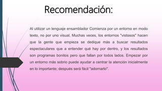 Al utilizar un lenguaje ensamblador Comienza por un entorno en modo
texto, no por uno visual. Muchas veces, los entornos "vistosos" hacen
que la gente que empieza se dedique más a buscar resultados
espectaculares que a entender qué hay por dentro, y los resultados
son programas bonitos pero que fallan por todos lados. Empezar por
un entorno más sobrio puede ayudar a centrar la atención inicialmente
en lo importante; después será fácil "adornarlo".
Recomendación:
 