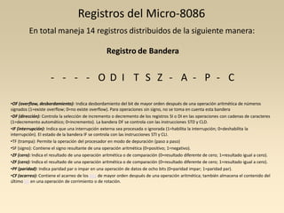 Registros del Micro-8086
         En total maneja 14 registros distribuidos de la siguiente manera:

                                                 Registro de Bandera


                    - - - - O D I T S Z - A - P - C

•OF (overflow, desbordamiento): Indica desbordamiento del bit de mayor orden después de una operación aritmética de números
signados (1=existe overflow; 0=no existe overflow). Para operaciones sin signo, no se toma en cuenta esta bandera
•DF (dirección): Controla la selección de incremento o decremento de los registros SI o DI en las operaciones con cadenas de caracteres
(1=decremento automático; 0=incremento). La bandera DF se controla con las instrucciones STD y CLD.
•IF (interrupción): Indica que una interrupción externa sea procesada o ignorada (1=habilita la interrupción; 0=deshabilita la
interrupción). El estado de la bandera IF se controla con las instrucciones STI y CLI.
•TF (trampa): Permite la operación del procesador en modo de depuración (paso a paso)
•SF (signo): Contiene el signo resultante de una operación aritmética (0=positivo; 1=negativo).
•ZF (cero): Indica el resultado de una operación aritmética o de comparación (0=resultado diferente de cero; 1=resultado igual a cero).
•ZF (cero): Indica el resultado de una operación aritmética o de comparación (0=resultado diferente de cero; 1=resultado igual a cero).
•PF (paridad): Indica paridad par o impar en una operación de datos de ocho bits (0=paridad impar; 1=paridad par).
•CF (acarreo): Contiene el acarreo de los bits de mayor orden después de una operación aritmética; también almacena el contenido del
último bit en una operación de corrimiento o de rotación.
 