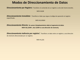 Modos de Direccionamiento de Datos
Direccionamiento por Registro : Transfiere el contenido de un registro a otro del mismo tamaño.
                                            MOV AX,BX


Direccionamiento Inmediato : Transfiere el dato que sigue al código de operación al registro
especificado.
                                           MOV AX,3456H


Direccionamiento Directo: Se suma el desplazamiento dado al segmento de datos
                      MOV AX,1234H ; Acá 1234H es una dirección de memoria,


Direccionamiento indirecto por registro:          Transfiere un dato entre un registro y una dirección
de memoria direccionada por un registro.

                                            MOV AL,[SI]
 