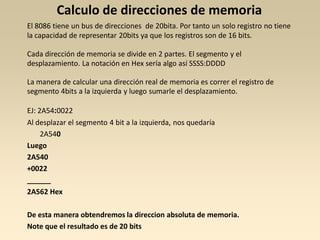 Calculo de direcciones de memoria
El 8086 tiene un bus de direcciones de 20bita. Por tanto un solo registro no tiene
la capacidad de representar 20bits ya que los registros son de 16 bits.

Cada dirección de memoria se divide en 2 partes. El segmento y el
desplazamiento. La notación en Hex sería algo así SSSS:DDDD

La manera de calcular una dirección real de memoria es correr el registro de
segmento 4bits a la izquierda y luego sumarle el desplazamiento.

EJ: 2A54:0022
Al desplazar el segmento 4 bit a la izquierda, nos quedaría
     2A540
Luego
2A540
+0022
______
2A562 Hex

De esta manera obtendremos la direccion absoluta de memoria.
Note que el resultado es de 20 bits
 