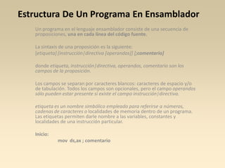 Estructura De Un Programa En Ensamblador
   Un programa en el lenguaje ensamblador consiste de una secuencia de
   proposiciones, una en cada línea del código fuente.

   La sintaxis de una proposición es la siguiente:
   [etiqueta] [instrucción|directiva [operandos]] [;comentario]

   donde etiqueta, instrucción|directiva, operandos, comentario son los
   campos de la proposición.

   Los campos se separan por caracteres blancos: caracteres de espacio y/o
   de tabulación. Todos los campos son opcionales, pero el campo operandos
   sólo pueden estar presente si existe el campo instrucción|directiva.

   etiqueta es un nombre simbólico empleado para referirse a números,
   cadenas de caracteres o localidades de memoria dentro de un programa.
   Las etiquetas permiten darle nombre a las variables, constantes y
   localidades de una instrucción particular.

   Inicio:
             mov ds,ax ; comentario
 