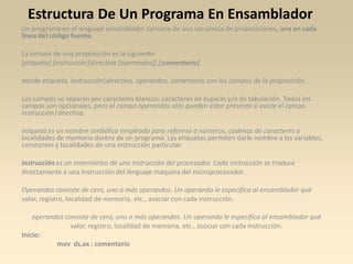 Estructura De Un Programa En Ensamblador
Un programa en el lenguaje ensamblador consiste de una secuencia de proposiciones, una en cada
línea del código fuente.

La sintaxis de una proposición es la siguiente:
[etiqueta] [instrucción|directiva [operandos]] [;comentario]

donde etiqueta, instrucción|directiva, operandos, comentario son los campos de la proposición.

Los campos se separan por caracteres blancos: caracteres de espacio y/o de tabulación. Todos los
campos son opcionales, pero el campo operandos sólo pueden estar presente si existe el campo
instrucción|directiva.

etiqueta es un nombre simbólico empleado para referirse a números, cadenas de caracteres o
localidades de memoria dentro de un programa. Las etiquetas permiten darle nombre a las variables,
constantes y localidades de una instrucción particular.

instrucción es un mnemónico de una instrucción del procesador. Cada instrucción se traduce
directamente a una instrucción del lenguaje máquina del microprocesador.

Operandos consiste de cero, uno o más operandos. Un operando le especifica al ensamblador qué
valor, registro, localidad de memoria, etc., asociar con cada instrucción.

    operandos consiste de cero, uno o más operandos. Un operando le especifica al ensamblador qué
                valor, registro, localidad de memoria, etc., asociar con cada instrucción.
Inicio:
           mov ds,ax ; comentario
 
