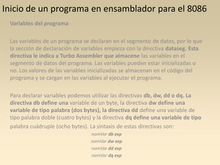 Inicio de un programa en ensamblador para el 8086
 Variables del programa

 Las variables de un programa se declaran en el segmento de datos, por lo que
 la sección de declaración de variables empieza con la directiva dataseg. Esta
 directiva le indica a Turbo Assembler que almacene las variables en el
 segmento de datos del programa. Las variables pueden estar inicializadas o
 no. Los valores de las variables inicializadas se almacenan en el código del
 programa y se cargan en las variables al ejecutar el programa.

 Para declarar variables podemos utilizar las directivas db, dw, dd o dq. La
 directiva db define una variable de un byte, la directiva dw define una
 variable de tipo palabra (dos bytes), la directiva dd define una variable de
 tipo palabra doble (cuatro bytes) y la directiva dq define una variable de tipo
 palabra cuádruple (ocho bytes). La sintaxis de estas directivas son:
                                  nomVar db exp
                                  nomVar dw exp
                                  nomVar dd exp
                                  nomVar dq exp
 