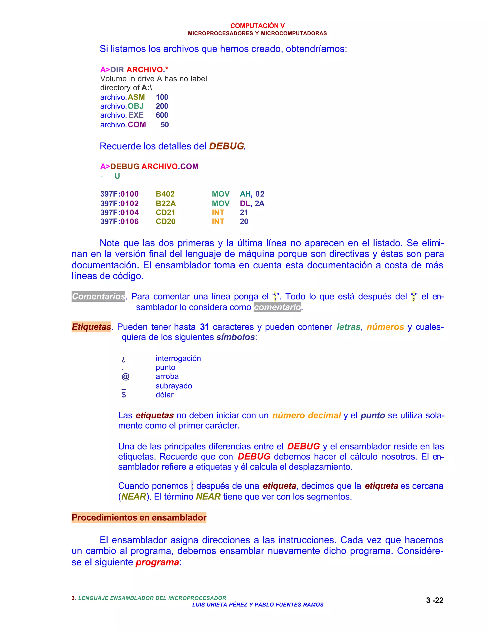 COMPUTACIÓN V
                                 MICROPROCESADORES Y MICROCOMPUTADORAS


        Si listamos los archivos que hemos creado, obtendríamos:

        A>DIR ARCHIVO.*
        Volume in drive A has no label
        directory of A:
        archivo.ASM 100
        archivo.OBJ      200
        archivo. EXE     600
        archivo.COM       50

        Recuerde los detalles del DEBUG.

        A>DEBUG ARCHIVO.COM
        -  U

        397F:0100       B402             MOV     AH, 02
        397F:0102       B22A             MOV     DL, 2A
        397F:0104       CD21             INT     21
        397F:0106       CD20             INT     20

       Note que las dos primeras y la última línea no aparecen en el listado. Se elimi-
nan en la versión final del lenguaje de máquina porque son directivas y éstas son para
documentación. El ensamblador toma en cuenta esta documentación a costa de más
líneas de código.

Comentarios. Para comentar una línea ponga el “;”. Todo lo que está después del “;” el en-
              samblador lo considera como comentario.

Etiquetas. Pueden tener hasta 31 caracteres y pueden contener letras, números y cuales-
            quiera de los siguientes símbolos:

              ¿         interrogación
              .         punto
              @         arroba
              _         subrayado
              $         dólar

             Las etiquetas no deben iniciar con un número decimal y el punto se utiliza sola-
             mente como el primer carácter.

             Una de las principales diferencias entre el DEBUG y el ensamblador reside en las
             etiquetas. Recuerde que con DEBUG debemos hacer el cálculo nosotros. El en-
             samblador refiere a etiquetas y él calcula el desplazamiento.

             Cuando ponemos : después de una etiqueta, decimos que la etiqueta es cercana
             (NEAR). El término NEAR tiene que ver con los segmentos.

Procedimientos en ensamblador

       El ensamblador asigna direcciones a las instrucciones. Cada vez que hacemos
un cambio al programa, debemos ensamblar nuevamente dicho programa. Considére-
se el siguiente programa:


3. LENGUAJE ENSAMBLADOR DEL MICROPROCESADOR
                                  LUIS URIETA PÉREZ Y PABLO FUENTES RAMOS
                                                                                        3 -22
 