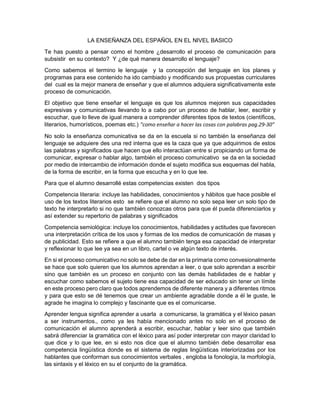 LA ENSEÑANZA DEL ESPAÑOL EN EL NIVEL BASICO
Te has puesto a pensar como el hombre ¿desarrollo el proceso de comunicación para
subsistir en su contexto? Y ¿de qué manera desarrollo el lenguaje?
Como sabemos el termino le lenguaje y la concepción del lenguaje en los planes y
programas para ese contenido ha ido cambiado y modificando sus propuestas curriculares
del cual es la mejor manera de enseñar y que el alumnos adquiera significativamente este
proceso de comunicación.
El objetivo que tiene enseñar el lenguaje es que los alumnos mejoren sus capacidades
expresivas y comunicativas llevando lo a cabo por un proceso de hablar, leer, escribir y
escuchar, que lo lleve de igual manera a comprender diferentes tipos de textos (científicos,
literarios, humorísticos, poemas etc.) “como enseñar a hacer las cosas con palabras pag.29-30”
No solo la enseñanza comunicativa se da en la escuela si no también la enseñanza del
lenguaje se adquiere des una red interna que es la caza que ya que adquirimos de estos
las palabras y significados que hacen que ello interactúan entre si propiciando un forma de
comunicar, expresar o hablar algo, también el proceso comunicativo se da en la sociedad
por medio de intercambio de información donde el sujeto modifica sus esquemas del habla,
de la forma de escribir, en la forma que escucha y en lo que lee.
Para que el alumno desarrollé estas competencias existen dos tipos
Competencia literaria: incluye las habilidades, conocimientos y hábitos que hace posible el
uso de los textos literarios esto se refiere que el alumno no solo sepa leer un solo tipo de
texto he interpretarlo si no que también conozcas otros para que él pueda diferenciarlos y
así extender su repertorio de palabras y significados
Competencia semiológica: incluye los conocimientos, habilidades y actitudes que favorecen
una interpretación crítica de los usos y formas de los medios de comunicación de masas y
de publicidad. Esto se refiere a que el alumno también tenga esa capacidad de interpretar
y reflexionar lo que lee ya sea en un libro, cartel o ve algún texto de interés.
En si el proceso comunicativo no solo se debe de dar en la primaria como convesionalmente
se hace que solo quieren que los alumnos aprendan a leer, o que solo aprendan a escribir
sino que también es un proceso en conjunto con las demás habilidades de e hablar y
escuchar como sabemos el sujeto tiene esa capacidad de ser educado sin tener un límite
en este proceso pero claro que todos aprendemos de diferente manera y a diferentes ritmos
y para que esto se dé tenemos que crear un ambiente agradable donde a él le guste, le
agrade he imagina lo complejo y fascinante que es el comunicarse.
Aprender lengua significa aprender a usarla a comunicarse, la gramática y el léxico pasan
a ser instrumentos., como ya les había mencionado antes no solo en el proceso de
comunicación el alumno aprenderá a escribir, escuchar, hablar y leer sino que también
sabrá diferenciar la gramática con el léxico para así poder interpretar con mayor claridad lo
que dice y lo que lee, en si esto nos dice que el alumno también debe desarrollar esa
competencia lingüística donde es el sistema de reglas lingüísticas interiorizadas por los
hablantes que conforman sus conocimientos verbales , engloba la fonología, la morfología,
las sintaxis y el léxico en su el conjunto de la gramática.
 