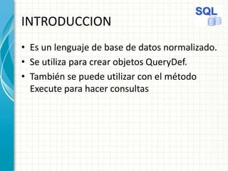 INTRODUCCION
• Es un lenguaje de base de datos normalizado.
• Se utiliza para crear objetos QueryDef.
• También se puede utilizar con el método
Execute para hacer consultas
 