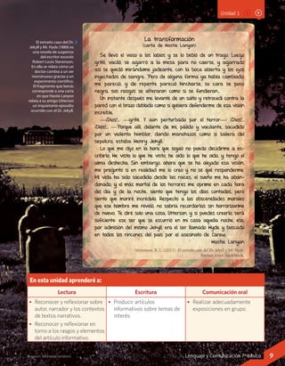 Imágenes: Wikimedia Commons
Unidad 1
En esta unidad aprenderé a:
Lectura Escritura Comunicación oral
•	 Reconocer y reflexionar sobre
autor, narrador y los contextos
de textos narrativos.
•	 Reconocer y reflexionar en
torno a los rasgos y elementos
del artículo informativo.
•	 Producir artículos
informativos sobre temas de
interés.
•	 Realizar adecuadamente
exposiciones en grupo.
La transformación
(carta de Hastie Lanyon)
Se llevó el vaso a los labios y se lo bebió de un trago. Luego
gritó, vaciló, se agarró a la mesa para no caerse, y agarrado
así se quedó mirándome jadeante, con la boca abierta y los ojos
inyectados de sangre. Pero de alguna forma ya había cambiado,
me pareció, y de repente pareció hincharse, su cara se puso
negra, sus rasgos se alteraron como si se fundieran…
Un instante después me levanté de un salto y retrocedí contra la
pared con el brazo doblado como si quisiera defenderme de esa visión
increíble.
—¡Dios!… —grité. Y aún perturbado por el terror—: ¡Dios!…
¡Dios!… —Porque allí, delante de mí, pálido y vacilante, sacudido
por un violento temblor, dando manotazos como si saliera del
sepulcro, estaba Henry Jekyll.
Lo que me dijo en la hora que siguió no puedo decidirme a es-
cribirlo. He visto lo que he visto, he oído lo que he oído, y tengo el
alma deshecha. Sin embargo, ahora que se ha alejado esa visión,
me pregunto si en realidad me lo creo y no sé qué responderme.
Mi vida ha sido sacudida desde las raíces; el sueño me ha aban-
donado, y el más mortal de los terrores me oprime en cada hora
del día y de la noche; siento que tengo los días contados, pero
siento que moriré incrédulo. Respecto a las obscenidades morales
que ese hombre me reveló, no sabría recordarlas sin horrorizarme
de nuevo. Te diré solo una cosa, Utterson, y si puedes creerlo, será
suficiente: ese ser que se escurrió en mi casa aquella noche, ese,
por admisión del mismo Jekyll, era el ser llamado Hyde y buscado
en todos los rincones del país por el asesinato de Carew.
Hastie Lanyon
Stevenson, R. L. (2011). El extraño caso del Dr. Jekyll y Mr. Hyde.
Buenos Aires: Tecnibook.
El extraño caso del Dr.
Jekyll y Mr. Hyde (1886) es
una novela de suspenso
del escritor escocés
Robert Louis Stevenson.
En ella se relata cómo un
doctor cambia a un ser
monstruoso gracias a un
experimento científico.
El fragmento que leerás
corresponde a una carta
en que Hastie Lanyon
relata a su amigo Utterson
un inquietante episodio
ocurrido con el Dr. Jekyll.
9Lenguaje y Comunicación 7º básico
 