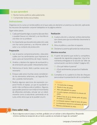 Unidad 2
Lo que aprenderé
AA Recitar textos poéticos adecuadamente.
AA Comprender textos escuchados.
AA Busca alguna cueca o paya y recítala, grábala con un celular u otro dispositivo. Responde:
¿Cómo cambia la recepción de un texto cuando es recitado en lugar de cantado?
Para saber más
1.	 Cada participante elige un poema (de este libro
o pueden buscar en internet) y se inscribe en
una lista con su profesor.
2.	 Es importante que durante esta selección cada
uno lea varios poemas y se informe sobre el
autor y su contexto de producción.
Preparación
3.	 Lee el poema comprensivamente y descubre
cuáles son los sentimientos que inspiraron al
autor, para así transmitirlos de mejor manera.
4.	 Analiza y destaca los signos de puntuación y
de entonación para poder interpretarlos bien.
5.	 Memoriza el texto; léelo cuantas veces sea
necesario.
6.	 Ensaya cada verso muchas veces consideran-
do los elementos anteriores, así lograrás flui-
dez y podrás memorizarlo.
7.	 Realiza algunos ejercicios de expresión cor-
poral frente al espejo, ya que te ayudarán a
sentir más confianza ante el público. Algunos
que puedes practicar son imitar el movimiento
de diferentes animales, simular ser un robot,
moverte como si estuvieras caminando en la
Luna, entre otros que se te puedan ocurrir.
Realización
8.	 Cuida tu dicción y volumen; ambos elementos
son claves para que se entienda claramente lo
que dices.
9.	 Mira al público y usa bien el espacio.
10.	Declama tu poema aplicando las indicaciones.
Mientras escuchas
11.	A partir del poema que recite tu compañero,
responde las siguientes preguntas. Usa la he-
rramienta entregada en la sección de Taller de
comunicación oral de la Unidad 1 (página 42).
CC ¿De qué habla el poema?
CC ¿Qué sentimientos proyecta el hablante
lírico?
12.	Completa en tu cuaderno la lista de chequeo
para evaluar la presentación de tu compañero.
Instrucciones
Organiza con tu curso un recital poético en el que cada uno declame un poema a su elección, aplicando
los recursos de expresión corporal trabajados en la página anterior.
Sigan estos pasos:
Indicadores
✔	 Se escucha bien el mensaje.
✔	 Respeta el ritmo del poema.
✔	 Marca adecuadamente las pausas.
✔	 Los gestos expresan correctamente la intención delpoema.
✔	 Cambia el tono de voz en distintas partes del poemade acuerdo a su intención.
✔	 La entonación expresa el temple de ánimo del poema.✔	 La interpretación transmite los sentimientos del texto.✔	 Memoriza correctamente los versos.
99Lenguaje y Comunicación 7º básico
 