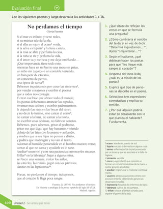 Evaluación final
No perdamos el tiempo
Gloria Fuertes
Si el mar es infinito y tiene redes,
si su música sale de la ola,
si el alba es roja y el ocaso1
verde,
si la selva es lujuria2
y la luna caricia,
si la rosa se abre y perfuma la casa,
si la niña se ríe y perfuma la vida,
si el amor va y me besa y me deja temblando…
¿Qué importancia tiene todo esto,
mientras haya en mi barrio una mesa sin patas,
un niño sin zapatos o un contable tosiendo,
un banquete de cáscaras,
un concierto de perros,
una ópera de sarna3
?
Debemos inquietarnos por curar las simientes4
,
por vendar corazones y escribir el poema
que a todos nos contagie.
Y crear esa frase que abrace todo el mundo;
los poetas debiéramos arrancar las espadas,
inventar más colores y escribir padrenuestros.
Ir dejando las risas en las bocas del túnel,
y no decir lo íntimo, sino cantar al corro5
;
no cantar a la luna, no cantar a la novia,
no escribir unas décimas, no fabricar sonetos.
Debemos, pues sabemos, gritar al poderoso,
gritar eso que digo, que hay bastantes viviendo
debajo de las latas con lo puesto y aullando,
y madres que a sus hijos no peinan a diario,
y padres que madrugan y no van al teatro.
Adornar al humilde poniéndole en el hombro nuestro verso;
cantar al que no canta y ayudarle es lo sano.
Asediar6
usureros7
y con rara paciencia convencerles sin asco.
Trillar8
en la labranza9
, bajar a alguna mina,
ser buzo una semana, visitar los asilos,
las cárceles, las ruinas, jugar con los párvulos,
danzar en las leproserías10
.
Poetas, no perdamos el tiempo, trabajemos,
que al corazón le llega poca sangre.
Fuertes, G. (1955). No perdamos el tiempo.
En Historia y antología de la poesía española del siglo XII al XX.
Madrid: Aguilar.
1 ocaso: atardecer, puesta de sol.
2 lujuria: exceso o demasía en alguna cosa.
3 sarna: enfermedad de la piel provocada
por un ácaro y que es asociada a la falta de
higiene.
4 simiente: semilla.
5 corro: juego infantil que consiste en
formar un círculo tomándose de la mano y
cantar girando alrededor.
6 asediar: importunar o molestar continua-
mente.
7 usurero: persona que presta dinero con
excesivo interés, obteniendo ganancias
desproporcionadas.
8 leprosería: hospital de enfermos de lepra.
9 labranza: cultivo de los campos.
10 trillar: triturar el cereal cortado para
separar el grano de la paja.
Lee los siguientes poemas y luego desarrolla las actividades 1 a 16.
1.	 ¿Qué situación reflejan los
versos en que se formula
una pregunta?
2.	 ¿Cómo cambiaría el sentido
del texto, si en vez de decir
“Debemos inquietarnos…”,
dijera “Inquiétense…”?
3.	 Según el hablante, ¿qué
debieran hacer los poetas
para que “les llegue más
sangre al corazón”?
4.	 Respecto del texto leído,
¿cuál es la misión de los
poetas?
5.	 Explica qué tipo de perso-
nas se describe en el poema.
6.	 Selecciona tres expresiones
connotativas y explica su
sentido.
7.	 ¿Por qué alguien podría
estar en desacuerdo con lo
que plantea el hablante?
Fundamenta.
100 Unidad 2 - Ser antes que tener
 