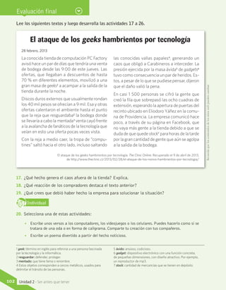 Evaluación final
1 geek: término en inglés para referirse a una persona fascinada
por la tecnología y la informática.
2 resguardar: defender, proteger.
3 mentado: que tiene fama o renombre.
4 Estos objetos corresponden a cercos metálicos, usados para
delimitar el tránsito de las personas.
5 ávido: ansioso, codicioso.
6 gadget: dispositivo electrónico con una función concreta,
de pequeñas dimensiones, con diseño atractivo. Por ejemplo,
un reproductor de mp3.
7 stock: cantidad de mercancías que se tienen en depósito.
Lee los siguientes textos y luego desarrolla las actividades 17 a 26.
El ataque de los geeks hambrientos por tecnología
28 febrero, 2013
La conocida tienda de computación PC Factory
avisó hace un par de días que tendría una venta
de bodega desde las 9:00 de este jueves. Las
ofertas, que llegaban a descuentos de hasta
70 % en diferentes elementos, movilizó a una
gran masa de geeks1
a acampar a la salida de la
tienda durante la noche.
Discos duros externos que usualmente rondan
los 40 mil pesos se ofrecían a 9 mil. Esa y otras
ofertas calentaron el ambiente hasta el punto
que la reja que resguardaba2
la bodega donde
se llevaría a cabo la mentada3
venta cayó frente
a la avalancha de fanáticos de la tecnología que
veían en esto una oferta pocas veces vista.
Con la reja a medio caer, la tropa de “compu-
tines” saltó hacia el otro lado, incluso saltando
las conocidas vallas papales4
, generando un
caos que obligó a Carabineros a interceder. La
presión ejercida por la masa ávida5
de gadgets6
tuvo como consecuencia un par de heridos. Es-
tos, a pesar de lo que se pudiese pensar, dijeron
que el daño valió la pena.
En casi 1 500 personas se cifró la gente que
creó la fila que sobrepasó las ocho cuadras de
extensión, esperando la apertura de puertas del
recinto ubicado en Eliodoro Yáñez en la comu-
na de Providencia. La empresa comunicó hace
poco, a través de su página en Facebook, que
no vaya más gente a la tienda debido a que se
duda de que quede stock7
para horas de la tarde
por la gran cantidad de gente que aún se agolpa
a la salida de la bodega.
17.	 ¿Qué hecho genera el caos afuera de la tienda? Explica.
18.	 ¿Qué reacción de los compradores destaca el texto anterior?
19.	 ¿Qué crees que debió haber hecho la empresa para solucionar la situación?
IndividualD
RE
F
T
20.	 Selecciona una de estas actividades:
•• Escribe unos versos a los computadores, los videojuegos o los celulares. Puedes hacerlo como si se
tratara de una oda o en forma de caligrama. Comparte tu creación con tus compañeros.
•• Escribe un poema divertido a partir del hecho noticioso.
El ataque de los geeks hambrientos por tecnología. The Clinic Online. Recuperado el 9 de abril de 2013,
de http://www.theclinic.cl/2013/02/28/el-ataque-de-los-nonos-hambrientos-por-tecnologia/
Recuerdaqueloscontenidosdelossitioswebpuedencambiar.
102 Unidad 2 - Ser antes que tener
 