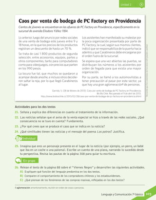 Unidad 2
8 aglomeración: amontonamiento, reunión sin orden de cosas o personas.
Actividades para los dos textos
21.	 Señala y explica dos diferencias en cuanto al tratamiento de la información.
22.	 Las noticias señalan que el aviso de la venta especial se hizo a través de las redes sociales. ¿Qué
consecuencia no se tuvo en cuenta? Fundamenta.
23.	 ¿Por qué crees que se produce el caos que se indica en la noticia?
24.	 ¿Qué similitudes tienen las noticias y el mensaje del poema Los potros? Justifica.
IndividualD
RE
F
T
25.	 Imagina que eres un personaje presente en el lugar de la noticia (por ejemplo, un perro, un bebé
que iba en un coche o una paloma). Escribe un cuento de una plana, narrando lo sucedido desde
tu perspectiva. Revisa las pautas de la página 308 para guiar tu escritura.
En grupo
26.	 Relean el texto de la página 88 sobre el “Viernes Negro” y desarrollen las siguientes actividades.
A)	 Expliquen qué función del lenguaje predomina en los dos textos.
B)	 Comparen el comportamiento de los compradores chilenos y los estadounidenses.
C)	 ¿Qué piensan de los fenómenos de las compras masivas, reflejadas en los dos textos?
Caos por venta de bodega de PC Factory en Providencia
Cientos de jóvenes se encuentran en las afueras de PC Factory en Providencia, específicamente en la
sucursal de avenida Eliodoro Yáñez 1184.
Lo anterior, luego del anuncio por redes sociales
de una venta de bodega este jueves entre 9 y
18 horas, en la que los precios de los productos
registran un descuento de hasta un 70 %.
Se trata de casi 1 800 productos de segunda
selección, entre accesorios, equipos, partes y
otros componentes, tanto para computadores
como para videojuegos, con precios que parten
en los 990 pesos.
La locura fue tal, que muchos se quedaron a
acampar desde anoche, e incluso otros decidie-
ron saltar la reja, por lo que llegó Carabineros
al lugar.
Los asistentes han manifestado su malestar por
la poca organización presentada por parte de
PC Factory, la cual, según sus mismos clientes,
indicó que se responsabiliza de la puerta hacia
adentro y que Carabineros debe encargarse por
el orden fuera de la sucursal.
Se espera que una vez abiertas las puertas, se
distribuyan los números a los asistentes por
orden de llegada para que exista una mayor
organización.
Por su parte, se llamó a los automovilistas a
tener precaución al pasar por este sector, ya
que hay una gran aglomeración8
de personas.
Garrido, S. (28 de febrero de 2013). Caos por venta de bodega de PC Factory en Providencia.
Bío Bío Chile. Recuperado el 9 de abril de 2013,
http://www.biobiochile.cl/2013/02/28/caos-por-venta-de-bodega-de-pc-factory-en-providencia.shtml
Recuerdaqueloscontenidosdelossitioswebpuedencambiar.
103Lenguaje y Comunicación 7º básico
 