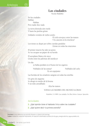 Actividades
1.	 ¿Qué opinión tiene el hablante lírico sobre las ciudades?
2.	 ¿Qué quiere decir la primera estrofa?
1 trinchera: zanja defensiva que permite disparar a cubierto del enemigo.
2 usina: instalación industrial importante, en especial la destinada a producción de gas, energía eléctrica, agua potable, etc.
Antología
Las ciudades
Vicente Huidobro
En las ciudades
Hablan
Hablan
Pero nadie dice nada
La tierra desnuda aún rueda
Y hasta las piedras gritan
Soldados vestidos de nubes azules
El cielo envejece entre las manos
Y la canción en la trinchera1
Los trenes se alejan por sobre cuerdas paralelas
Lloran en todas las estaciones
El primer muerto ha sido un poeta
Se vio escapar un pájaro de su herida
El aeroplano blanco de nieve
Gruñe entre las palomas del atardecer
Un día
se había perdido en el humo de los cigarros
Nublados de las usinas2
Nublados del cielo
Es un espejismo
Las heridas de los aviadores sangran en todas las estrellas
Un grito de angustia
Se ahogó en medio de la bruma
Y un niño arrodillado
Alza las manos
			 TODAS LAS MADRES DEL MUNDO LLORAN
Huidobro, V. (1989). Las ciudades. En Obra Selecta. Caracas: Ayacucho.
104 Unidad 2 - Ser antes que tener
 