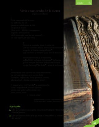 Unidad 2
1
Vivir enamorado de la tierra,
de las flores, del sol;
poner en cada hora de la vida
un poco de ilusión…
Vivir, vivir… El árbol tiene espíritu,
la piedra tiene corazón;
en el viento que pasa hay un ensueño11
.
de todo espero, en todo estoy.
2
Vivir en la montaña, mirar el turbio río
con sus corrientes bravas. Sentir ante el remanso12
acogedor la blanda caricia del estío13
que adormece el ensueño y que lleva al descanso.
Sentir ardiente sed de la naturaleza,
sed del árbol y el agua, de la espiga14
y el viento
y estar siempre anhelante de esa noble tristeza
en que hay ansia15
de dicha16
y ansia de sufrimiento…
3
Vivir! Quién sabe a dónde nos lleva cada instante
ya con una esperanza o ya con un dolor…
Atardecer, crepúsculo, noche profunda, aurora,
gloria del sol; a dónde caminamos, Señor!
Y esta es la ley: vivir! Sondar17
la augusta noche,
soñar, languidecer18
, errantes caminar;
gemir, orar, sufrir; sufrir, cantar, reír;
amar, querer morir
			 y volver a soñar!
Vivir enamorado de la tierra
Jorge González Bastías
González Bastías, J. (1940). Vivir enamorado de la tierra.
En Del venero nativo. Santiago: Nascimiento. (Fragmento)
Actividades
1.	 ¿En qué estado emocional se encuentra el hablante? Descríbelo con
citas del poema.
2.	 ¿En qué consiste la ley a la que alude el hablante en la última estrofa
del poema?
11 ensueño: ilusión, fantasía.
12 remanso: lugar en que
se detiene o suspende una
corriente de agua.
13 estío: verano.
14 espiga: conjunto de flores
que surgen de un tallo común.
15 ansia: anhelo, deseo.
16 dicha: felicidad, satisfacción.
17 sondar: averiguar, examinar.
18 languidecer: perder la fuerza,
la intensidad o el vigor.
Lenguaje y Comunicación 7º básico 107
 