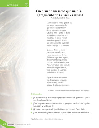 Cuentan de un sabio que un día…
(Fragmento de La vida es sueño)
Pedro Calderón de la Barca
Cuentan de un sabio que un día 
tan pobre y mísero estaba, 
que solo se sustentaba19
 
de las hierbas que cogía.
“¿Habrá otro —entre sí decía— 
más pobre y triste que yo?”
Y cuando el rostro volvió 
halló la respuesta, viendo 
que otro sabio iba cogiendo 
las hierbas que él despreció.
Quejoso de mi fortuna
yo en este mundo vivía,
y cuando entre mí decía:
¿habrá otra persona alguna
de suerte más importuna?
Piadoso me has respondido.
Pues, volviendo a mi sentido,
hallo que las penas mías,
para hacerlas tú alegrías,
las hubieras recogido.
Y por si acaso, mis penas
pueden aliviarte en parte,
óyelas atento, y toma
las que de ellas me sobraren.
De la Barca, P. (2011). Poesía clásica castellana. Madrid: Red Ediciones.
Actividades
1.	 ¿A través de qué actitud se expresa el hablante del poema? Explica
con ejemplos del texto.
2.	 ¿Qué respuesta encontró el sabio a la pregunta de si existía alguien
más pobre y triste que él?
3.	 ¿A quién crees que se dirige el hablante del poema? Descríbelo.
4.	 ¿Qué reflexión sugiere el poema? Exprésala en no más de tres líneas.
19 sustentar: proveer a alguien del alimento necesario.
Antología
108 Unidad 2 - Ser antes que tener
 
