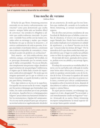 Evaluación diagnóstica
Lee el siguiente texto y desarrolla las actividades:
Una noche de verano
Ambrose Bierce
El hecho de que Henry Armstrong estuviera
enterrado no era motivo suficientemente con-
vincente1
como para demostrarle que estaba
muerto: siempre había sido un hombre difícil
de convencer. Sus sentidos lo obligaban a ad-
mitir que estaba realmente enterrado. Su posi-
ción —tendido boca arriba con las manos cru-
zadas sobre su estómago y atadas, que rompió
fácilmente sin que se alterase la situación—, el
estricto confinamiento de toda su persona, la ne-
gra oscuridad y el profundo silencio, constituían
una evidencia imposible de contradecir y Arm-
strong lo aceptó sin perderse en cavilaciones2
.
Pero, muerto... no. Solo estaba enfermo, muy
enfermo, aunque, con la apatía3
del inválido, no
se preocupó demasiado por la extraña suerte
que le había correspondido. No era un filósofo,
sino simplemente una persona vulgar, dotada en
aquel momento de una patológica4
indiferencia;
el órgano que le había dado ocasión de inquie-
tarse estaba ahora aletargado5
. De modo que sin
ninguna aprensión6
por lo que se refiriera a su
futuro inmediato, se quedó dormido y todo fue
paz para Henry Armstrong.
Pero algo todavía se movía en la superficie.
Era aquella una oscura noche de verano, rasgada
por frecuentes relámpagos que iluminaban unas
nubes, las cuales avanzaban por el este preñadas
de tormenta. Aquellos breves y relampagueantes
fulgores7
proyectaban una fantasmal claridad so-
bre los monumentos y lápidas del camposanto.
No era una noche propicia8
para que una perso-
na normal anduviera vagabundeando alrededor
de un cementerio, de modo que los tres hom-
bres que estaban allí, cavando en la tumba de
Henry Armstrong, se sentían razonablemente
seguros.
Dos de ellos eran jóvenes estudiantes de una
Facultad de Medicina que se hallaba a unas mi-
llas de distancia; el tercero era un gigantesco
negro llamado Jess. Desde hacía muchos años
Jess estaba empleado en el cementerio en calidad
de sepulturero, y su chanza9
favorita era la de
que “conocía todas las ánimas del lugar”. Por la
naturaleza de lo que ahora estaba haciendo, po-
día inferirse que el lugar no estaba tan poblado
como su libro de registro podía hacer suponer.
Al otro lado del muro, apartados de la carrete-
ra, podían verse un caballo y un carruaje ligero,
esperando.
El trabajo de excavación no resultaba difícil; la
tierra con la cual había sido rellenada la tumba
unas horas antes ofrecía poca resistencia, y no
tardó en quedarse amontonada a uno de los la-
dos de la fosa. El levantar la tapadera del ataúd
requirió más esfuerzo, pero Jess era práctico en
la tarea y terminó por colocar cuidadosamente
la tapadera sobre el montón de tierra, dejando al
descubierto el cadáver, ataviado con pantalones
negros y camisa blanca.
En aquel preciso instante, un relámpago zig-
zagueó en el aire, desgarrando10
la oscuridad, y
casi inmediatamente estalló un fragoroso11
true-
no. Arrancado de su sueño, Henry Armstrong
incorporó tranquilamente la mitad superior de
su cuerpo hasta quedar sentado.
1 convincente: concluyente, contundente.
2 cavilación: hecho de pensar algo con mucho cuidado y atención.
3 apatía: falta de actividad, de interés o de ánimo.
4 patológico: que se convierte en enfermedad.
5 aletargado: que está en un estado de sueño muy pesado.
6 aprensión: recelo de decir o hacer algo que se teme sea perjudi-
cial o inoportuno.
7 fulgor: resplandor y brillantez.
8 propicio: favorable para que algo se logre.
9 chanza: broma.
10 desgarrar: romper o hacer pedazos.
11 fragoroso: ruidoso, estruendoso.
10 Unidad 1 - Letras del terror
 