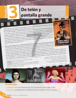 En discusión
AA Individual. ¿Por qué la literatura será una rica fuente de historias para el cine?
AA En parejas. ¿Qué diferencias y semejanzas pueden establecer entre cine y teatro?
110 Unidad 3 - De telón y pantalla grande
¿Vamos al cine a ver teatro o vamos al teatro a ver cine? Sea como fuere, la verdad es que las
dos manifestaciones artísticas se aproximan cada vez más.
Noesningunanovedad.Yasabemosdelainterrelaciónqueexiste,desdesiempre,entreliteratura
y cine. No se inventa nada. El cine, desde sus comienzos y en todas partes, ha “vampirizado”1
novelas y, en general, textos literarios de todo tipo. El fenómeno novela/cine (y viceversa) está
muy estudiado, pero vamos a ocuparnos, especialmente, del teatro y su relación con el cine.
La historia de este maridaje2 no es nueva; no en vano nos sirve como ejemplo Casablanca, obra
que, antes de ser una película de culto, fue una representación inútil. De entonces hasta acá,
encontramos muchas e interesantes producciones cinematográficas que se han apoyado en
textos dramáticos, estrenados o no.
[…]
Cine y teatro. Teatro y cine. ¿Cuáles son los límites? O mejor aún, ¿son necesarios esos límites?
¿Por qué se necesitan mutuamente? ¿Es el cine el que necesita al teatro o el teatro el que se
alimenta del cine? Desde luego, lo que está claro es que no podemos hablar de decadencia del
teatro, porque, entre otras cosas, es la sangre de las venas del cine y a su vez, el cine la trans-
fusión3 necesaria para la vida del teatro. El teatro siempre ha sido una expresión social, pero
el cine lleva esa expresión más allá porque su vía de proyección y expansión llega con mayor amplitud. El objetivo de
los dos es llegar al público. En el teatro, nuestro ojo es nuestra propia cámara y en el cine ya nos dan la mirada hecha
con una cámara. Y…, siempre queda la reflexión. La subjetividad y objetividad no se presentan como impedimento,
son simplemente una opción, igual que lo es la opción de ver cine o teatro, o mejor aún, ¿por qué no las dos cosas?
Regidor, M. “Teatro y cine: versiones y visiones”.
Revista virtual de la Fundación Universitaria Española.
Recuperado el 18 de abril de 2013,
http://www.fuesp.com/revistas/documentos/
cilh_33/CILH_033_469%20Regidor.pdf
De telón y
pantalla grande
Unidad
3
1 vampirizar: abusar o aprovecharse de alguien o de algo.
2 maridaje: unión, enlace, matrimonio.
3 transfusión: operación a través de la cual se hace pasar directa o indi-
rectamente la sangre o plasma sanguíneo de las arterias o venas de un
individuo a las arterias o venas de otro. Recuerda que los contenidos de los sitios web pueden cambiar.
 