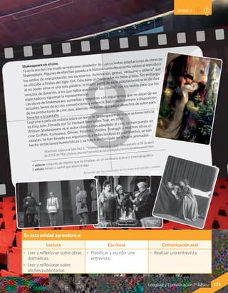 111Lenguaje y Comunicación 7º básico
Shakespeare en el cine
Ya en la era del cine mudo se realizaron alrededor de cuatrocientas adaptaciones de obras de
Shakespeare.Algunasdeellashanpasadoalahistoriacomodocumentovaliosoalreproducir
los estilos de interpretación, los escenarios, iluminación, gestos, vestuario y utilería4 que
se utilizaba a finales del siglo XIX. Esto para un historiador no tiene precio. Sin embargo,
al no poder oírse ni una sola palabra, la mayor parte de esas adaptaciones eran de diez
minutos de duración, a los que había que incluir los rótulos5 con los textos para que los
espectadores siguieran la representación.
Las obras de Shakespeare, comedias y tragedias, con argumentos que no dejan de ser
actuales, llenos de acción, romanticismo y violencia, han estado siempre a disposición
de los productores de cine, que, además, no tienen que pagar derechos de autor para
llevarlas a la pantalla.
La primera película rodada sobre un texto de Shakespeare de la que se tiene noticia
es King John, filmada por Sir Herbert Beerbohm Tree, en 1899.
William Shakespeare es el autor clásico más adaptado al cine. Lo han puesto en
cine Griffith, Kurosawa, Olivier, Polanski, Welles, Branagh y muchos otros ci-
neastas. Se han llevado sus argumentos a todas las épocas y ambientes, se han
hecho imitaciones humorísticas y se han transformado en dibujos animados.
Martínez-Salanova Sánchez, E. “Shakespeare en el cine”. Recuperado el 18 de abril
de 2013, de http://www.uhu.es/cine.educacion/cineyeducacion/shakespeare1.htm
4 utilería: conjunto de objetos que se emplean en un escenario teatral o cinematográfico.
5 rótulo: letrero o cartel que anuncia algo.
Unidad 3
En esta unidad aprenderé a:
Lectura Escritura Comunicación oral
•	 Leer y reflexionar sobre obras
dramáticas.
•	 Leer y reflexionar sobre
afiches publicitarios.
•	 Planificar y escribir una
entrevista.
•	 Realizar una entrevista.
Recuerda que los contenidos de los sitios web pueden cambiar.
 