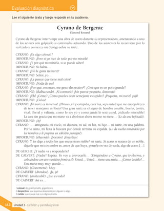 Evaluación diagnóstica
Lee el siguiente texto y luego responde en tu cuaderno.
Cyrano de Bergerac
Edmond Rostand
Cyrano de Bergerac interrumpe una obra de teatro durante su representación, amenazando a uno
de los actores con golpearlo si continuaba actuando. Uno de los asistentes lo reconviene por lo
realizado y comienza un diálogo sobre su nariz.
CYRANO: ¿Es algo colosal1
?
IMPORTUNO: ¡Pero si yo hice de todo por no mirarla!
CYRANO: ¿Y por qué no mirarla, si se puede saber?
IMPORTUNO: Yo había…
CYRANO: ¿No le gusta mi nariz?
IMPORTUNO: Señor, yo…
CYRANO: ¿Le parece que tiene mal color?
IMPORTUNO: ¡Nada de eso!
CYRANO: ¿Por qué, entonces, ese gesto despectivo2
? ¿Cree que es un poco grande?
IMPORTUNO: (Balbuceando). ¡Al contrario! ¡Me parece pequeña, diminuta!
CYRANO: ¿Eh? ¿Cómo? ¿Cómo puedes decir semejante estupidez? ¿Pequeña, mi nariz? ¡Ajá!
IMPORTUNO: ¡Cielos!
CYRANO: ¡Mi nariz es inmensa! ¡Obtuso, vil y estúpido, cara lisa, sepa usted que me enorgullezco
de tener semejante atributo! Una gran nariz es el signo de hombre amable, bueno, cortés,
vital, liberal y valiente, como lo soy yo y como jamás lo será usted, ¡ridículo miserable!
La cara sin gracia que mi mano va a abofetear ahora mismo no tiene… (Le da una bofetada).
IMPORTUNO: ¡Ay!
CYRANO: … arrogancia, ni vuelo, ni dulzura, ni sal, ni luz, ni lujo… ni nariz, en una palabra.
Por lo tanto, mi bota la buscará por donde termina su espalda. (Lo da vuelta tomándolo por
los hombros y le propina un soberbio puntapié).
IMPORTUNO: (Huyendo). ¡Socorro! ¡Guardias!
CYRANO: Y les digo a todos los que encuentran risible3
mi nariz. Si acaso se tratara de un noble,
díganle que mi costumbre es, antes de que huya, ponerle en vez de suela, algo de acero.[…]
DE GUICHE: ¿Y nadie va a responderle?
DE CALVERT: ¿Nadie? Espera. Yo voy a provocarlo… (Dirigiéndose a Cyrano, que lo observa, y
colocándose con aire vanidoso frente a él). Usted… Usted… tiene una nariz… ¿Cómo decirlo?...
Una nariz muy, muy grande…
CYRANO: (Gravemente). Muy.
DE CALVERT: (Riéndose). ¡Ja, ja!
CYRANO: (Inalterable). ¿Eso es todo?
DE CALVERT: Así es…
1 colosal: de gran tamaño, gigantesco.
2 despectivo: que expresa desprecio por alguien o algo.
3 risible: que causa risa o es digno de ella.
112 Unidad 3 - De telón y pantalla grande
 