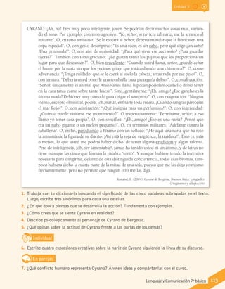 Unidad 3
CYRANO: ¡Ah, no! Eres muy poco inteligente, joven. Se podrían decir muchas cosas más, varian-
do el tono. Por ejemplo, con tono agresivo: “Yo, señor, si tuviera tal nariz, me la arranco al
instante”. O, en tono amistoso: “Se le mojará al beber; debería mandar que la fabricasen una
copa especial”. O, con gesto descriptivo: “Es una roca, es un cabo, pero qué digo ¡un cabo!
¡Una península!”. O, con aire de curiosidad: “¿Para qué sirve ese accesorio? ¿Para guardar
tijeras?”. También con tono gracioso: “¿Le gustan tanto los pájaros que les proporciona un
lugar para que descansen?”. O, bien truculento: “Cuando usted fuma, señor, ¿puede echar
el humo por la nariz sin que los vecinos griten que está ardiendo una chimenea?”. O, como
advertencia: “¡Tenga cuidado, que se le caerá al suelo la cabeza, arrastrada por ese peso!”. O,
con ternura: “Debería usted ponerle una sombrilla para protegerla del sol”. O, con afectación:
“Señor, únicamente el animal que Aristófanes llama hipocampoelefantocamello debió tener
en la cara tanta carne sobre tanto hueso”. Sino, gentilmente: “¡Eh, amigo! ¿Ese gancho es la
última moda? Debió ser muy cómodo para colgar el sombrero”. O, con exageración: “Ningún
viento, excepto el mistral, podrá, ¡oh, nariz!, enfriarte toda entera. ¡Cuando sangras parecerás
el mar Rojo!”. O, con admiración: “¡Qué insignia para un perfumista!”. O, con ingenuidad:
“¿Cuándo puede visitarse ese monumento?”. O respetuosamente: “Permítame, señor; a eso
llamo yo tener casa propia”. O, con sencillez: “¡Eh, amigo! ¿Eso es una nariz? ¡Pensé que
era un nabo gigante o un melón pequeño!”. O, en términos militares: “Adelante contra la
caballería”. O, en fin, parodiando a Píramo con un sollozo: “¡He aquí una nariz que ha roto
la armonía de la figura de su dueño. ¡Así está la roja de vergüenza, la traidora!”. Esto es, más
o menos, lo que usted me podría haber dicho, de tener alguna erudición y algún talento.
Pero de inteligencia, ¡oh, ser lamentable!, jamás ha tenido usted ni un átomo, y de letras no
tiene más que las cinco que forman la palabra “tonto”. Y aunque hubiese tenido la inventiva
necesaria para dirigirme, delante de esta distinguida concurrencia, todas esas bromas, tam-
poco hubiera dicho la cuarta parte de la mitad de una sola, puesto que me las digo yo mismo
frecuentemente, pero no permito que ningún otro me las diga.
Rostand, E. (2004). Cyrano de Bergerac. Buenos Aires: Longseller.
(Fragmento y adaptación)
1.	 Trabaja con tu diccionario buscando el significado de las cinco palabras subrayadas en el texto.
Luego, escribe tres sinónimos para cada una de ellas.
2.	 ¿En qué época piensas que se desarrolla la acción? Fundamenta con ejemplos.
3.	 ¿Cómo crees que se siente Cyrano en realidad?
4.	 Describe psicológicamente al personaje de Cyrano de Bergerac.
5.	 ¿Qué opinas sobre la actitud de Cyrano frente a las burlas de los demás?
IndividualD
RE
F
T
6.	 Escribe cuatro expresiones creativas sobre la nariz de Cyrano siguiendo la línea de su discurso.
En parejas
7.	 ¿Qué conflicto humano representa Cyrano? Anoten ideas y compártanlas con el curso.
113Lenguaje y Comunicación 7º básico
 