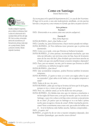 Como en Santiago
Daniel Barros Grez
(La escena pasa en la capital del departamento de Z, en casa de don Victoriano.
El lugar de la acción es una sala modestamente amoblada, con dos puertas
laterales y una puerta y una ventana en el fondo, que dan a un patio exterior).
Acto primero
Escena I
INÉS: (Entretenida en su costura canta una canción cualquiera).
Escena II
(Inés, Doña Ruperta).
DOÑA RUPERTA: ¡Inés! ¿Qué bulla es esa?
INÉS: Cantaba, tía, para entretenerme y hacer menos pesado mi trabajo.
DOÑA RUPERTA: ¡Sí! Pero debieras tener presente que tu prima está
durmiendo.
INÉS: Como ya es tarde, creía que Dorotea se hubiera levantado.
DOÑA RUPERTA: ¿Y cómo piensas, inconsiderada muchacha, que una
niña tan delicada y tan nerviosa como mi hija, haya de levantarse
antes de las once del día? ¿Has olvidado que estuvimos anoche en
el baile con que este pueblo festejó a nuestro simpático diputado?
INÉS: Pues, por eso mismo, tía mía, por lo mismo que Dorotea es débil
y enfermiza, no debería recogerse tarde!
DOÑA RUPERTA: ¿Qué dices?
INÉS: Que acostándose temprano, podría Dorotea también levantarse
temprano.
DOÑA RUPERTA: ¿Y quién te mete a ti venir con reglas sobre lo que
no entiendes? ¿Qué sabes tú de bailes y de recogidas temprano o
tarde?
INÉS: Nada sé de eso, tía; pero…
DOÑA RUPERTA: ¡Sabe que mi hija se levanta a la hora que le da la gana,
porque es rica, y tiene con qué darse gusto!
INÉS: Pero, tía, cálmese usted; yo no he dicho eso sino porque...
DOÑA RUPERTA: ¡No faltaba más sino que tú vinieras a enseñarme a
mí las reglas del buen tono; a mí que he nacido, que he crecido en
Santiago, y que crío y educo a mi hija como conviene a una persona
de su clase! ¿Te parece que en Santiago se va a un baile a prima
noche para recogerse a horas de cenar? ¡Pobre muchacha provin-
ciana! Venir a enseñarme estas cosas a mí, que acabo de hablar con
él... Si tú lo hubieras oído hablar anoche, habrías comprendido...
INÉS: ¿A quién, tía?
RUPERTA: ¿A quién ha de ser sino a nuestro simpático diputado, don
Faustino Quintalegre, que anoche estuvo divino?
Estudió y trabajó en ingeniería,
pero se dedicó a la literatura. Basó
su obra en la observación de la
sociedad chilena de fines del siglo
XIX. Entre sus obras, enmarcadas
dentro del costumbrismo y el
Romanticismo, destaca Cadaoveja
consupareja (teatro), Pipiolos
ypelucones (novela), Fábulas
originales (narrativa).
Daniel
Barros Grez
(1834-1904)
116 Unidad 3 - De telón y pantalla grande
Lectura literaria
 