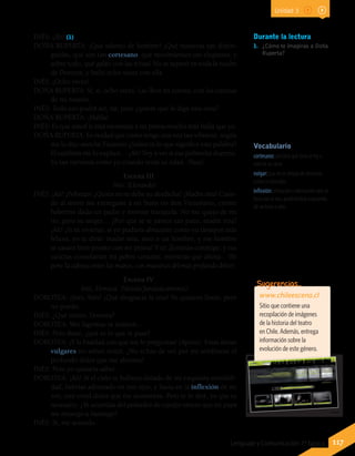 Vocabulario
cortesano: persona que sirve al rey o
vive en su corte.
vulgar: que no es propio de personas
cultas o educadas.
inflexión: elevación o atenuación que se
hace con la voz, quebrándola o pasando
de un tono a otro.
INÉS: ¡Ah! (1)
DOÑA RUPERTA: ¡Qué talento de hombre! ¡Qué maneras tan distin-
guidas, qué aire tan cortesano, qué movimientos tan elegantes, y
sobre todo, qué galán con las niñas! No se separó en toda la noche
de Dorotea, y bailó ocho veces con ella.
INÉS: ¡Ocho veces!
DOÑA RUPERTA: Sí, sí; ocho veces. Las llevé en cuenta, con las cuentas
de mi rosario.
INÉS: Todo eso podrá ser, tía; pero ¿quiere que le diga una cosa?
DOÑA RUPERTA: ¡Habla!
INÉS: Es que usted le está metiendo a mi prima mucho más bulla que yo.
DOÑA RUPERTA: Es verdad que como tengo una voz tan vibrante, según
me lo dijo anoche Faustino ¿Sabes tú lo que significa esta palabra?
El también me lo explicó… ¡Ah! Voy a ver si esa pobrecita duerme.
Es tan nerviosa como yo cuando tenía su edad. (Vase).
Escena III
Inés. (Llorando).
INÉS: ¡Ah! ¡Pobreza! ¿Quién no te debe su desdicha? ¡Madre mía! Cuan-
do al morir me entregaste a mi buen tío don Victoriano, creíste
haberme dado un padre y moriste tranquila. No me quejo de mi
tío; pero su mujer… ¿Por qué se te parece tan poco, madre mía?
¡Ah! ¡Si tú vivieras; si yo pudiera abrazarte como en tiempos más
felices, yo te diría: madre mía, amo a un hombre, y ese hombre
se casará bien pronto con mi prima! Y tú ¡llorarías conmigo; y tus
caricias consolarían mi pobre corazón, mientras que ahora... (Se
pone la cabeza entre las manos, con muestras del más profundo dolor).
Escena IV
Inés, Dorotea. (Vestida fantásticamente).
DOROTEA: ¡Inés, Inés! ¡Qué desgracia la mía! Yo quisiera llorar, pero
no puedo.
INÉS: ¿Qué tienes, Dorotea?
DOROTEA: Mis lágrimas se resisten...
INÉS: Pero dime, ¿qué es lo que te pasa?
DOROTEA: ¡Y la frialdad con que me lo preguntas! (Aparte). Estas almas
vulgares no saben sentir. ¿No echas de ver por mi semblante el
profundo dolor que me abruma?
INÉS: Pero yo quisiera saber…
DOROTEA: ¡Ah! Si el cielo te hubiera dotado de mi exquisita sensibili-
dad, habrías adivinado en mis ojos, y hasta en la inflexión de mi
voz, este cruel dolor que me atormenta. Pero te lo diré, ya que es
necesario. ¿Te acuerdas del peinador de cuerpo entero que mi papá
me encargó a Santiago?
INÉS: Sí, me acuerdo.
Durante la lectura
1.	 ¿Cómo te imaginas a Doña
Ruperta?
www.chileescena.cl
Sitio que contiene una
recopilación de imágenes
de la historia del teatro
en Chile. Además, entrega
información sobre la
evolución de este género.
Sugerencias…
117Lenguaje y Comunicación 7º básico
Unidad 3
 