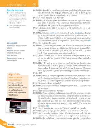 DOROTEA: Pues bien, cuando esperábamos que había de llegar en estos
días, recibió anoche mi papá una carta, en la cual le dicen que la
carreta que lo traía se ha quebrado en el camino.
INÉS: ¿Y no es más que eso, Dorotea?
DOROTEA: ¿Y te parece poco, Inés, el encontrarme sin peinador, ahora
que tanto lo necesito? ¡Ah, si tuvieras mi sensibilidad, me com-
prenderías! ¡Mi peinador de cuerpo entero! (Llora).
INÉS: Cálmate, prima mía. Si ese espejo se ha quebrado, mi tío te en-
cargará otro.
DOROTEA: (Con un imperioso movimiento de maña antojadiza). Es que
yo lo necesito ahora, porque es preciso que le parezca bien... Y
¿cómo puedo parecerle bien, si no puedo vestirme ni adornarme
con exquisita elegancia? ¡Compadécete, Inés, de mi desgracia! (2)
INÉS: No te aflijas, Dorotea.
DOROTEA: Véome obligada a vestirme delante de un espejito de estos
que no parece sino que se están riendo de una, pues, en vez del re-
trato, se ve allí la caricatura. ¡Oh, es un martirio horrible...! ¿Cómo
he de poder presentarme ante mi pretendiente?
INÉS: ¡Pero, Dorotea, oye, por Dios! Tu amante es un joven que te ama,
no por los adornos postizos de tu cuerpo, sino por las cualidades
de tu alma…
DOROTEA: ¡Es que tú no lo conoces, Inés! No hay un hombre más
apasionado por la belleza que él; y tiene un alma tan sensible, que
hasta un lazo de cinta mal colocado le da mal de nervios. El mismo
me lo dijo anoche. Figúrate que, estando para casarse en Santiago...
INÉS: ¿Él?
DOROTEA: Oye. Al tiempo de ponerle las bendiciones, notó que la no-
via llevaba guantes de color patito, por lo cual dijo redondamente
no, y dejó a la tal novia plantada, delante de todos sus parientes.
INÉS: ¡Dios mío! ¿Estoy soñando?
DOROTEA: Para que aprenda a manejarse como debe.. . Así sería ella
de ignorante.
INÉS: ¡Pero eso es increíble, Dorotea!
DOROTEA: Y, sin embargo, nada es más natural. Si tú estuvieses dotada
de mi delicadeza de sentimientos, comprenderías la enormidad
de aquella falta. ¿Cómo crees que un hombre de corazón se case
con una mujer que, en el acto más serio e importante de la vida,
se atreve a presentarse con guantes color patito? ¡Esa mujer no
sabe amar! (3)
INÉS: Si eso fuera cierto, creería que Silverio estaba loco, cuando...
DOROTEA: ¡Silverio! ¡Ja, ja, jaa! ¿Tú crees que te hablo de Silverio?
INÉS: Así lo pensaba, Dorotea. ¿No es Silverio el amante preferido por
tu corazón, y al cual tus padres te tienen prometida por esposa?
DOROTEA: Es verdad que existe ese compromiso; pero he comprendido
n
Durante la lectura
2. 	En una obra dramática,
el primer acto tiene por
función introducir a los
personajes y el conflicto;
¿cómo se presenta a
Dorotea e Inés?
3. ¿Qué concepto del amor
tiene Dorotea?
Vocabulario
imperioso: que urge o apura de forma
autoritaria.
antojadizo: caprichoso, que tiene
antojos o deseos pasajeros.
mozo: joven soltero.
fiambre: pasado de tiempo o del
momento oportuno.
www.escuelade
espectadores.cl
Sitio que cuenta con
una audioteca de obras
dramáticas chilenas, además
de reseñas, artículos y
noticias sobre el panorama
teatral chileno.
Sugerencias…
118 Unidad 3 - De telón y pantalla grande
Lectura literaria
 