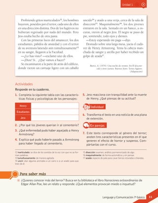 Unidad 1
AA ¿Quieres conocer más del terror? Busca en tu biblioteca el libro Narraciones extraordinarias de
Edgar Allan Poe, lee un relato y responde: ¿Qué elementos provocan miedo o inquetud?
Para saber más
Profiriendo gritos inarticulados12
, los hombres
huyeron, poseídos por el terror, cada uno de ellos
en una dirección distinta. Dos de los fugitivos no
hubieran regresado por nada del mundo. Pero
Jess estaba hecho de otra pasta.
Con las primeras luces del amanecer, los dos
estudiantes, pálidos de ansiedad y con el terror
de su aventura latiendo aún tumultuosamente13
en su sangre, llegaron a la Facultad.
—¿Lo has visto? —exclamó uno de ellos.
—¡Dios! Sí... ¿Qué vamos a hacer?
Se encaminaron a la parte de atrás del edificio,
donde vieron un carruaje ligero con un caballo
uncido14
y atado a una verja, cerca de la sala de
disección15
. Maquinalmente16
, los dos jóvenes
entraron en la sala. Sentado en un banco, a os-
curas, vieron al negro Jess. El negro se puso de
pie, sonriendo, todo ojos y dientes.
—Estoy esperando mi paga —dijo.
Desnudo sobre una larga mesa, yacía el cadá-
ver de Henry Armstrong. Tenía la cabeza man-
chada de sangre y arcilla por haber recibido un
golpe de azada17
.
12 inarticulado: se dice de los sonidos de la voz con que no se for-
man palabras.
13 tumultuosamente: de manera agitada.
14 uncir: atar algunos animales a un carro o a un arado para que
tiren de él.
15 disección: examen, análisis pormenorizado de algo.
16 maquinalmente: de forma automática y sin pensar.
17 azada: especie de pala para cavar tierras roturadas o blandas.
Actividades
Responde en tu cuaderno.
1.	 Completa la siguiente tabla con las caracterís-
ticas físicas y psicológicas de los personajes:
Henry
Estudiantes
Jess
2.	 ¿Por qué los jóvenes querían ir al cementerio?
3.	 ¿Qué enfermedad pudo haber aquejado a Henry
Armstrong?
4.	 Explica qué pudo haberle pasado a Armstrong
para haber llegado al cementerio.
Bierce, A. (1976). Una noche de verano. En El descono-
cido y otros cuentos. Buenos Aires: Torres Agüero.
(Adaptación)
5.	 Jess reacciona con tranquilidad ante la muerte
de Henry. ¿Qué piensas de su actitud?
IndividualD
RE
F
T
6.	 Transforma el texto en una noticia de una plana
de extensión.
En parejas
7.	 Este texto corresponde al género del terror;
anoten tres características presentes en él que
generen el efecto de horror y suspenso. Com-
pártanlas con el curso.
Lenguaje y Comunicación 7º básico 11
 